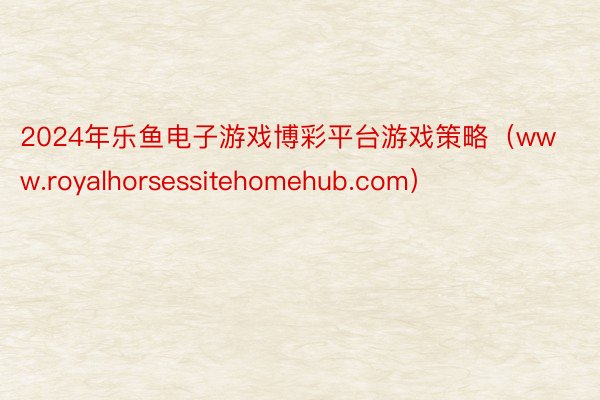 2024年乐鱼电子游戏博彩平台游戏策略（www.royalhorsessitehomehub.com）