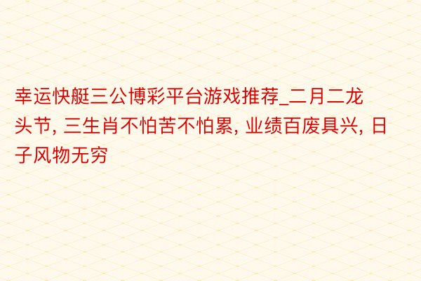 幸运快艇三公博彩平台游戏推荐_二月二龙头节， 三生肖不怕苦不怕累， 业绩百废具兴， 日子风物无穷