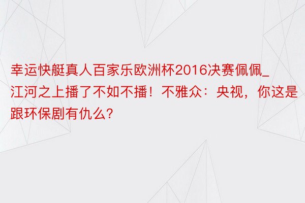 幸运快艇真人百家乐欧洲杯2016决赛佩佩_江河之上播了不如不播！不雅众：央视，你这是跟环保剧有仇么？