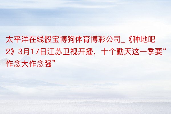 太平洋在线骰宝博狗体育博彩公司_《种地吧2》3月17日江苏卫视开播，十个勤天这一季要“作念大作念强”