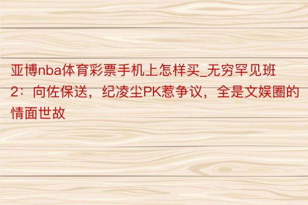 亚博nba体育彩票手机上怎样买_无穷罕见班2：向佐保送，纪凌尘PK惹争议，全是文娱圈的情面世故