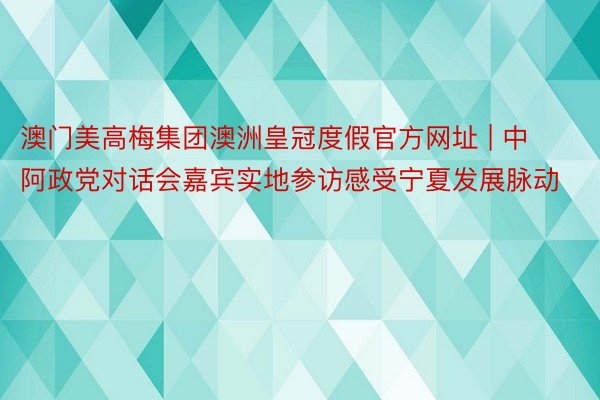 澳门美高梅集团澳洲皇冠度假官方网址 | 中阿政党对话会嘉宾实地参访感受宁夏发展脉动