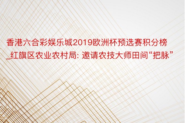 香港六合彩娱乐城2019欧洲杯预选赛积分榜_红旗区农业农村局: 邀请农技大师田间“把脉”