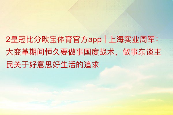 2皇冠比分欧宝体育官方app | 上海实业周军：大变革期间恒久要做事国度战术，做事东谈主民关于好意思好生活的追求