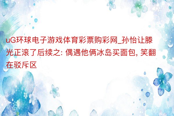 uG环球电子游戏体育彩票购彩网_孙怡让滕光正滚了后续之: 偶遇他俩冰岛买面包, 笑翻在驳斥区