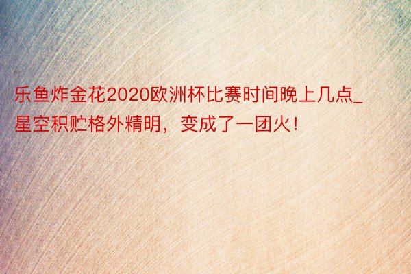 乐鱼炸金花2020欧洲杯比赛时间晚上几点_星空积贮格外精明，变成了一团火！