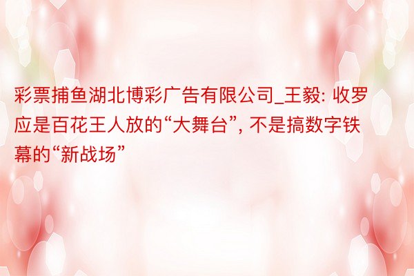 彩票捕鱼湖北博彩广告有限公司_王毅: 收罗应是百花王人放的“大舞台”， 不是搞数字铁幕的“新战场”