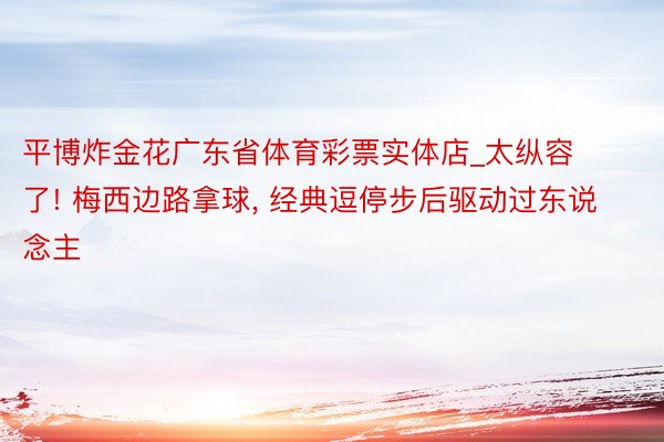 平博炸金花广东省体育彩票实体店_太纵容了! 梅西边路拿球, 经典逗停步后驱动过东说念主