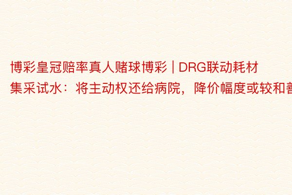 博彩皇冠赔率真人赌球博彩 | DRG联动耗材集采试水：将主动权还给病院，降价幅度或较和善