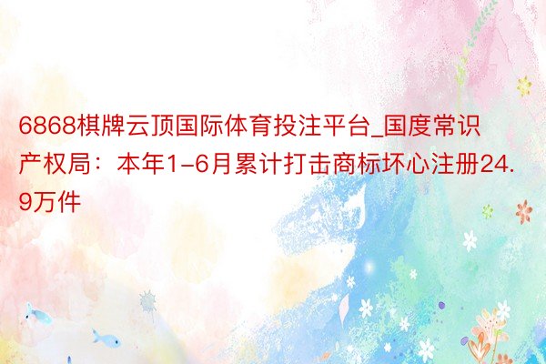 6868棋牌云顶国际体育投注平台_国度常识产权局：本年1-6月累计打击商标坏心注册24.9万件