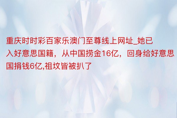 重庆时时彩百家乐澳门至尊线上网址_她已入好意思国籍，从中国捞金16亿，回身给好意思国捐钱6亿,祖坟皆被扒了