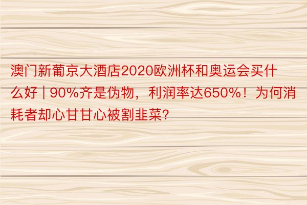 澳门新葡京大酒店2020欧洲杯和奥运会买什么好 | 90%齐是伪物，利润率达650%！为何消耗者却心甘甘心被割韭菜？