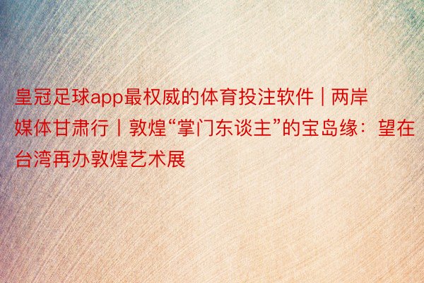 皇冠足球app最权威的体育投注软件 | 两岸媒体甘肃行丨敦煌“掌门东谈主”的宝岛缘：望在台湾再办敦煌艺术展