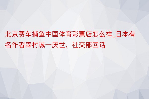 北京赛车捕鱼中国体育彩票店怎么样_日本有名作者森村诚一厌世，社交部回话