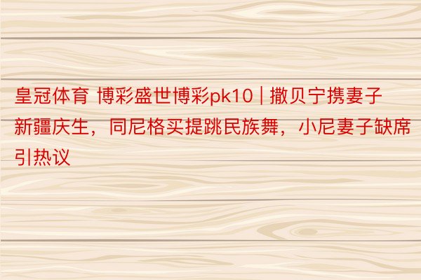 皇冠体育 博彩盛世博彩pk10 | 撒贝宁携妻子新疆庆生，同尼格买提跳民族舞，小尼妻子缺席引热议