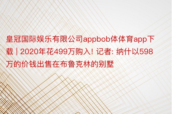 皇冠国际娱乐有限公司appbob体体育app下载 | 2020年花499万购入! 记者: 纳什以598万的价钱出售在布鲁克林的别墅