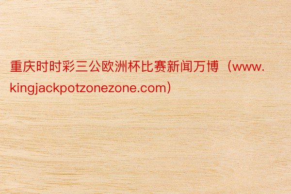 重庆时时彩三公欧洲杯比赛新闻万博（www.kingjackpotzonezone.com）