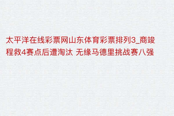 太平洋在线彩票网山东体育彩票排列3_商竣程救4赛点后遭淘汰 无缘马德里挑战赛八强