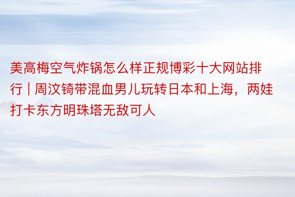 美高梅空气炸锅怎么样正规博彩十大网站排行 | 周汶锜带混血男儿玩转日本和上海，两娃打卡东方明珠塔无敌可人