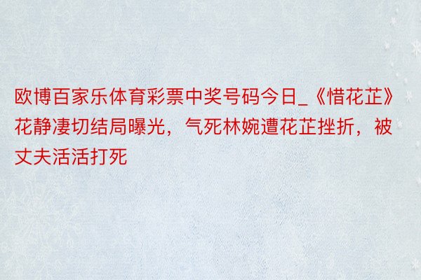 欧博百家乐体育彩票中奖号码今日_《惜花芷》花静凄切结局曝光，气死林婉遭花芷挫折，被丈夫活活打死