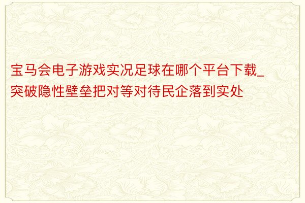 宝马会电子游戏实况足球在哪个平台下载_突破隐性壁垒把对等对待民企落到实处