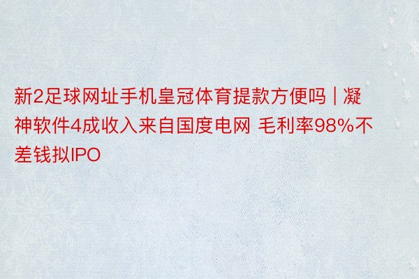 新2足球网址手机皇冠体育提款方便吗 | 凝神软件4成收入来自国度电网 毛利率98%不差钱拟IPO