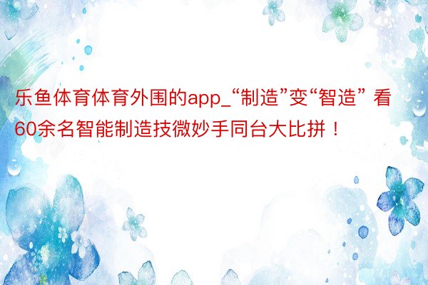 乐鱼体育体育外围的app_“制造”变“智造” 看60余名智能制造技微妙手同台大比拼 !