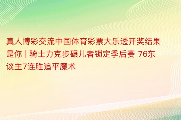 真人博彩交流中国体育彩票大乐透开奖结果是你 | 骑士力克步碾儿者锁定季后赛 76东谈主7连胜追平魔术