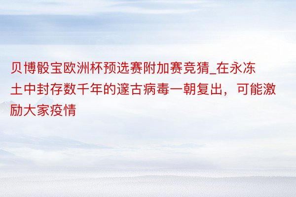 贝博骰宝欧洲杯预选赛附加赛竞猜_在永冻土中封存数千年的邃古病毒一朝复出，可能激励大家疫情