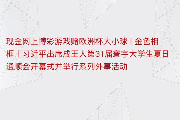 现金网上博彩游戏赌欧洲杯大小球 | 金色相框丨习近平出席成王人第31届寰宇大学生夏日通顺会开幕式并举行系列外事活动