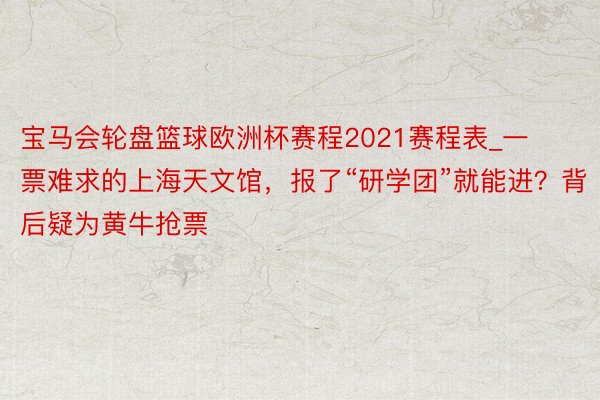 宝马会轮盘篮球欧洲杯赛程2021赛程表_一票难求的上海天文馆，报了“研学团”就能进？背后疑为黄牛抢票