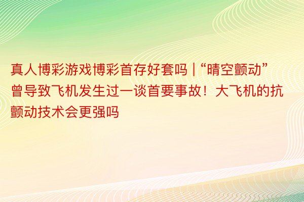 真人博彩游戏博彩首存好套吗 | “晴空颤动”曾导致飞机发生过一谈首要事故！大飞机的抗颤动技术会更强吗