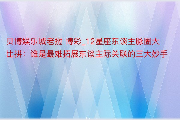 贝博娱乐城老挝 博彩_12星座东谈主脉圈大比拼：谁是最难拓展东谈主际关联的三大妙手