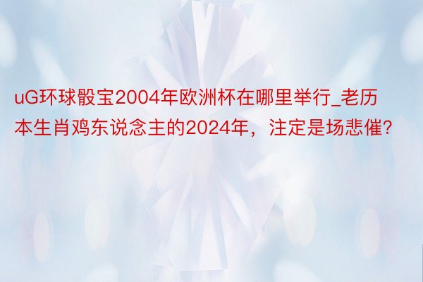 uG环球骰宝2004年欧洲杯在哪里举行_老历本生肖鸡东说念主的2024年，注定是场悲催？