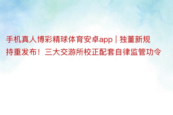 手机真人博彩精球体育安卓app | 独董新规持重发布！三大交游所校正配套自律监管功令