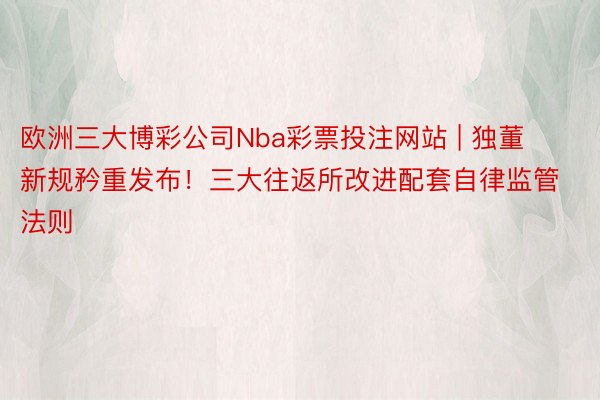 欧洲三大博彩公司Nba彩票投注网站 | 独董新规矜重发布！三大往返所改进配套自律监管法则