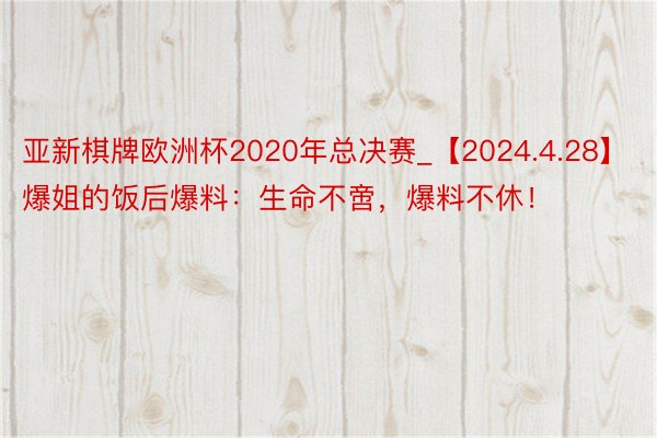 亚新棋牌欧洲杯2020年总决赛_【2024.4.28】爆姐的饭后爆料：生命不啻，爆料不休！