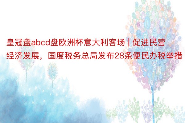 皇冠盘abcd盘欧洲杯意大利客场 | 促进民营经济发展，国度税务总局发布28条便民办税举措