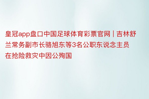 皇冠app盘口中国足球体育彩票官网 | 吉林舒兰常务副市长骆旭东等3名公职东说念主员在抢险救灾中因公殉国