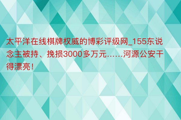 太平洋在线棋牌权威的博彩评级网_155东说念主被持、挽损3000多万元……河源公安干得漂亮！