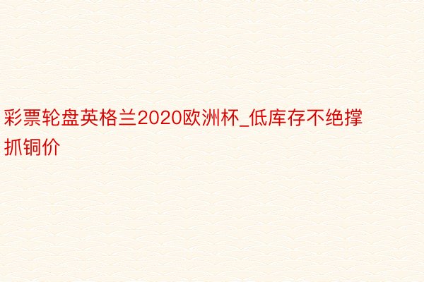 彩票轮盘英格兰2020欧洲杯_低库存不绝撑抓铜价