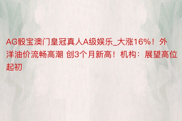 AG骰宝澳门皇冠真人A级娱乐_大涨16%！外洋油价流畅高潮 创3个月新高！机构：展望高位起初