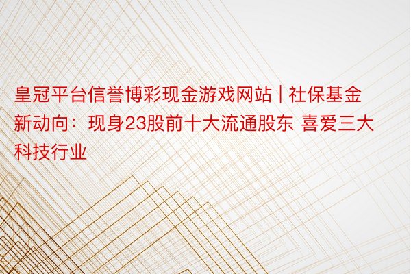 皇冠平台信誉博彩现金游戏网站 | 社保基金新动向：现身23股前十大流通股东 喜爱三大科技行业