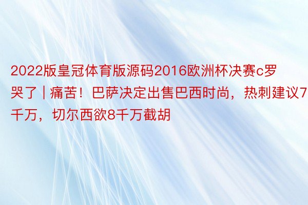 2022版皇冠体育版源码2016欧洲杯决赛c罗哭了 | 痛苦！巴萨决定出售巴西时尚，热刺建议7千万，切尔西欲8千万截胡