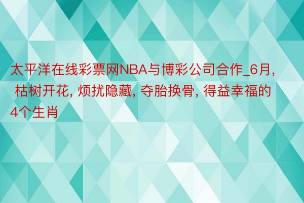 太平洋在线彩票网NBA与博彩公司合作_6月, 枯树开花, 烦扰隐藏, 夺胎换骨, 得益幸福的4个生肖