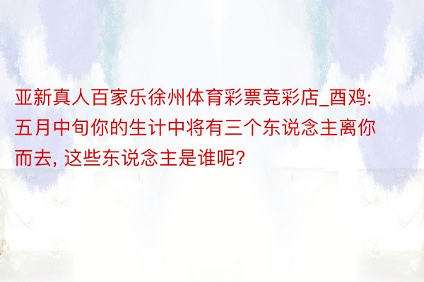 亚新真人百家乐徐州体育彩票竞彩店_酉鸡: 五月中旬你的生计中将有三个东说念主离你而去, 这些东说念主是谁呢?