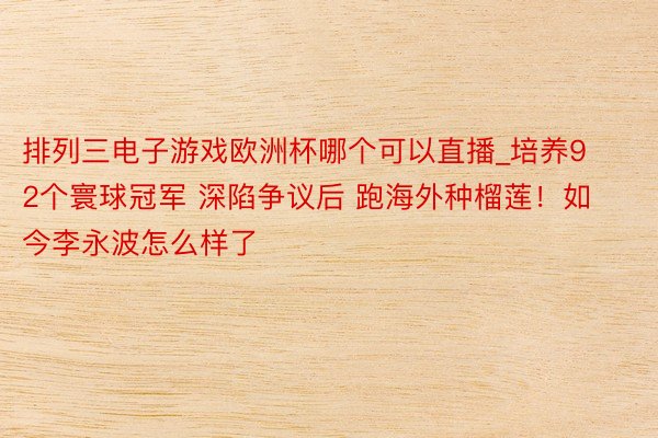 排列三电子游戏欧洲杯哪个可以直播_培养92个寰球冠军 深陷争议后 跑海外种榴莲！如今李永波怎么样了