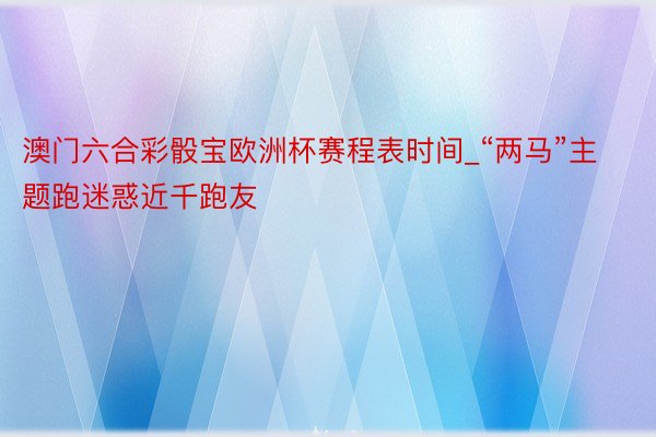 澳门六合彩骰宝欧洲杯赛程表时间_“两马”主题跑迷惑近千跑友