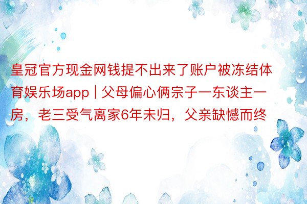 皇冠官方现金网钱提不出来了账户被冻结体育娱乐场app | 父母偏心俩宗子一东谈主一房，老三受气离家6年未归，父亲缺憾而终