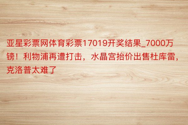 亚星彩票网体育彩票17019开奖结果_7000万镑！利物浦再遭打击，水晶宫抬价出售杜库雷，克洛普太难了